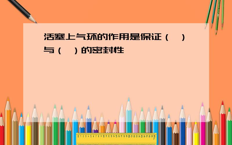 活塞上气环的作用是保证（ ）与（ ）的密封性