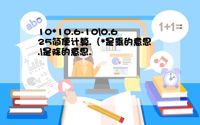 10*10.6-10\0.625简便计算.（*是乘的意思.\是除的意思.