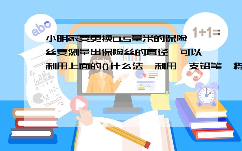 小明家要更换0.5毫米的保险丝要测量出保险丝的直径,可以利用上面的()什么法,利用一支铅笔,将保险丝在铅笔饶（）圈,在用毫米刻度尺测量出它的总长度L,则保险丝的直径就是（）.  （2）、