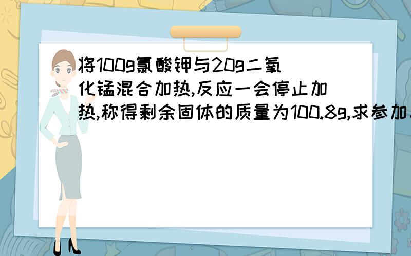 将100g氯酸钾与20g二氧化锰混合加热,反应一会停止加热,称得剩余固体的质量为100.8g,求参加反应的氯酸钾的质量.