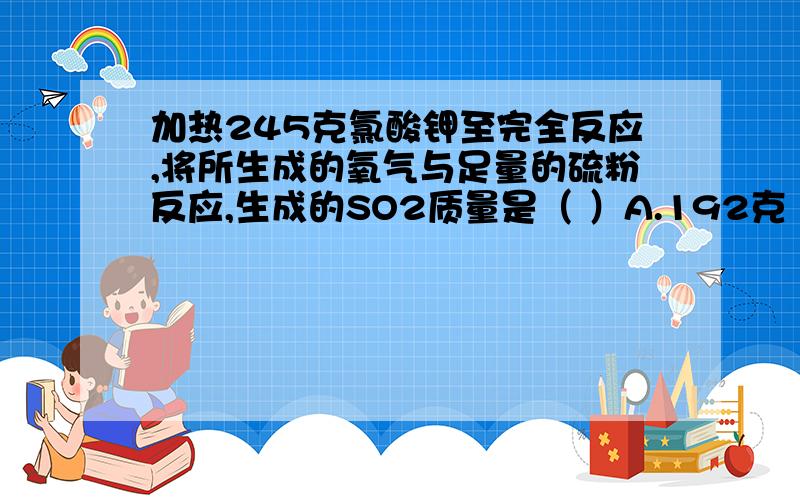 加热245克氯酸钾至完全反应,将所生成的氧气与足量的硫粉反应,生成的SO2质量是（ ）A.192克 B.19.2克 C.64克