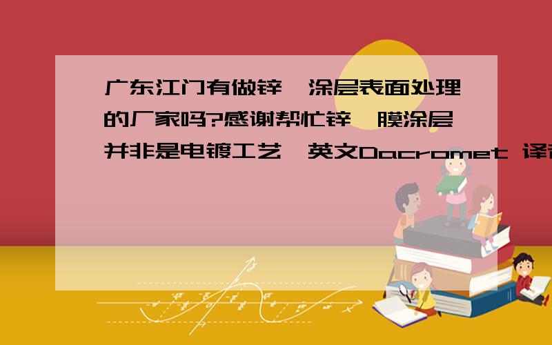 广东江门有做锌铬涂层表面处理的厂家吗?感谢帮忙锌铬膜涂层并非是电镀工艺,英文Dacromet 译音“达克罗”或“迪克龙” 如有知道的朋友请提供厂家的联络方式,谢谢!