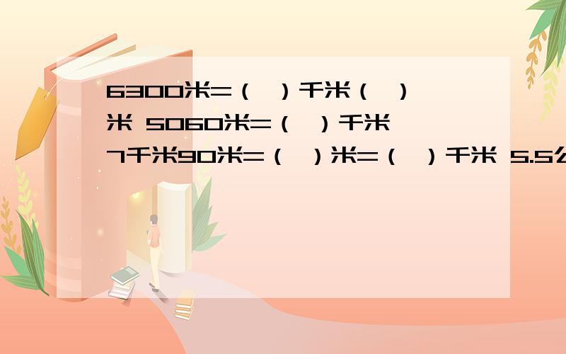 6300米=（ ）千米（ ）米 5060米=（ ）千米 7千米90米=（ ）米=（ ）千米 5.5公顷+（ ）平方米40500平方米=（ ）公顷 10升50毫升=（ ）2.04立方米=（ ）立方米（ ）立方分米=（ 0）立方分米2500立方