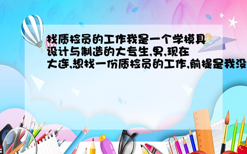 找质检员的工作我是一个学模具设计与制造的大专生,男,现在大连,想找一份质检员的工作,前提是我没有质检经验,我被中介骗了,现在已经所剩无几了,但人才市场都要有经验的,要不就是只招