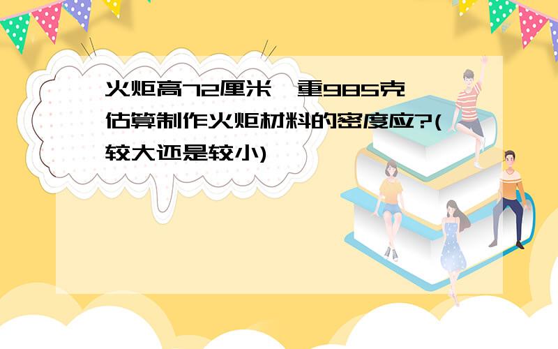 火炬高72厘米,重985克,估算制作火炬材料的密度应?(较大还是较小)