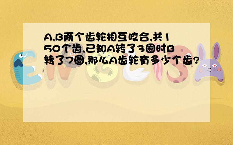 A,B两个齿轮相互咬合,共150个齿,已知A转了3圈时B转了7圈,那么A齿轮有多少个齿?