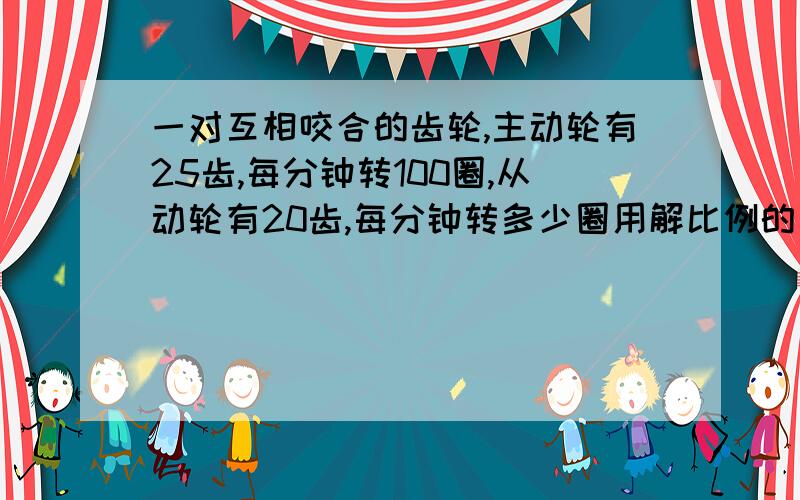 一对互相咬合的齿轮,主动轮有25齿,每分钟转100圈,从动轮有20齿,每分钟转多少圈用解比例的方法