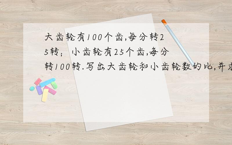 大齿轮有100个齿,每分转25转；小齿轮有25个齿,毎分转100转.写出大齿轮和小齿轮数的比,并求出比值写出大齿轮和小齿轮每分钟转数的比,并求出比值6点半之前!