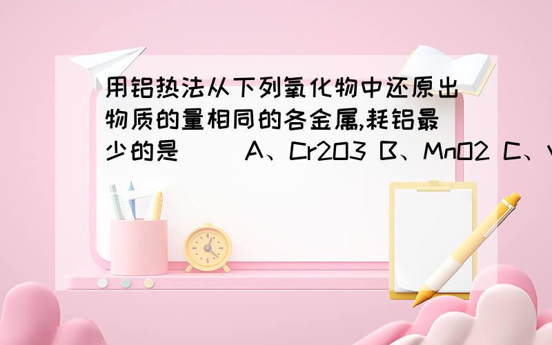 用铝热法从下列氧化物中还原出物质的量相同的各金属,耗铝最少的是（ ）A、Cr2O3 B、MnO2 C、V2O5 D、WO3