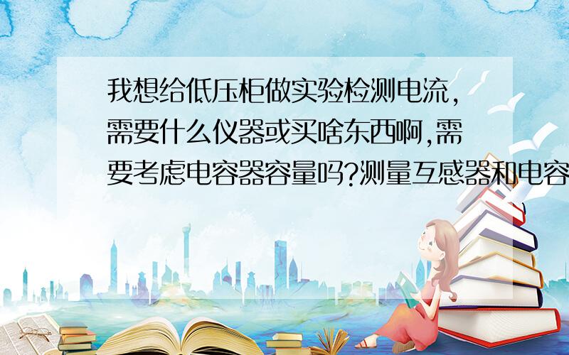 我想给低压柜做实验检测电流,需要什么仪器或买啥东西啊,需要考虑电容器容量吗?测量互感器和电容器的好坏和接线正确