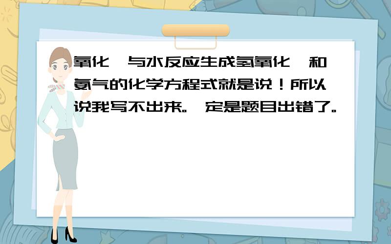 氧化镁与水反应生成氢氧化镁和氨气的化学方程式就是说！所以说我写不出来。一定是题目出错了。