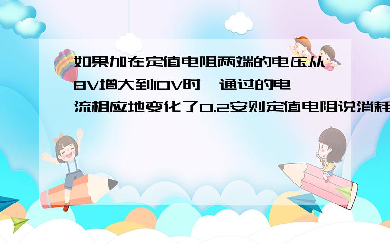 如果加在定值电阻两端的电压从8V增大到10V时,通过的电流相应地变化了0.2安则定值电阻说消耗的功率的变化量为:A.0.4W B.2.8W C.3.6W D.无法确定.此题我知道答案是C 也知道0.4W是错的,但是我不知