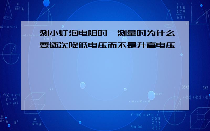 测小灯泡电阻时,测量时为什么要逐次降低电压而不是升高电压