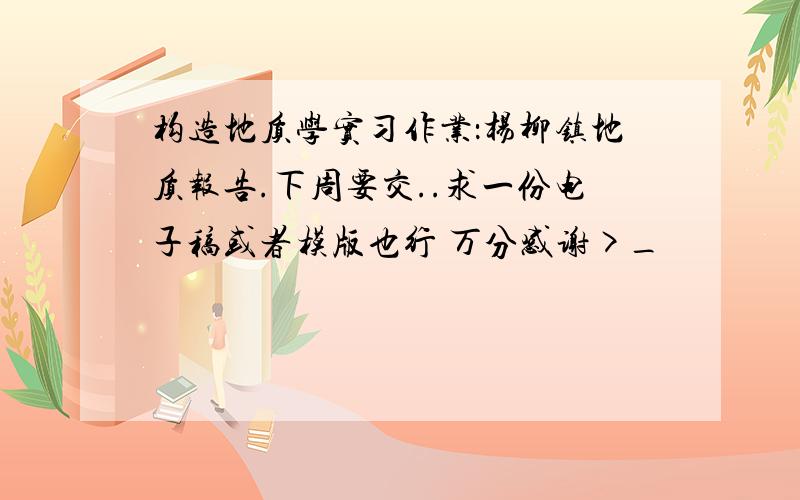 构造地质学实习作业：杨柳镇地质报告.下周要交..求一份电子稿或者模版也行 万分感谢>_