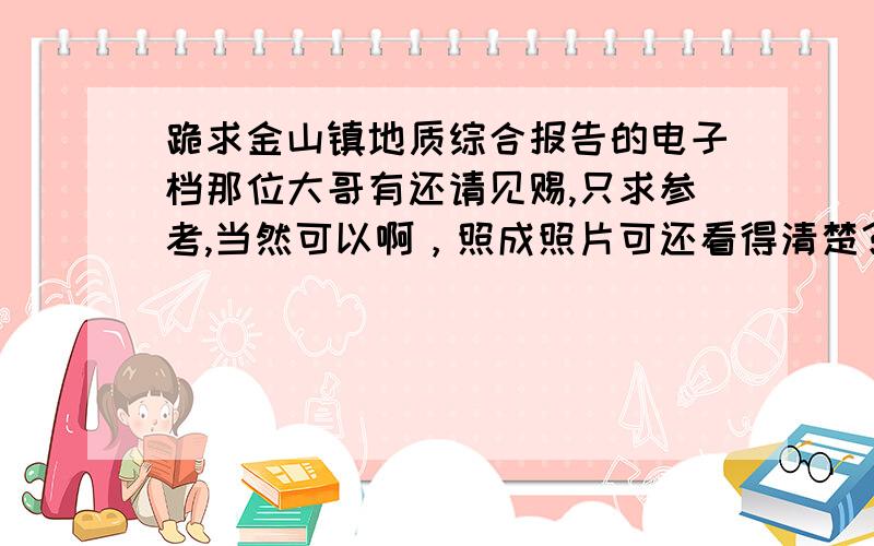 跪求金山镇地质综合报告的电子档那位大哥有还请见赐,只求参考,当然可以啊，照成照片可还看得清楚？大概有多少字数？1000字有吗？