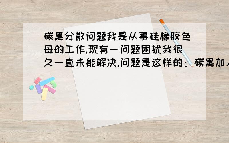 碳黑分散问题我是从事硅橡胶色母的工作,现有一问题困扰我很久一直未能解决,问题是这样的：碳黑加入到硅橡胶里,比例为1：3,经过三辊研磨,碳黑会完全分散,但由于碳黑的特性和一般有机