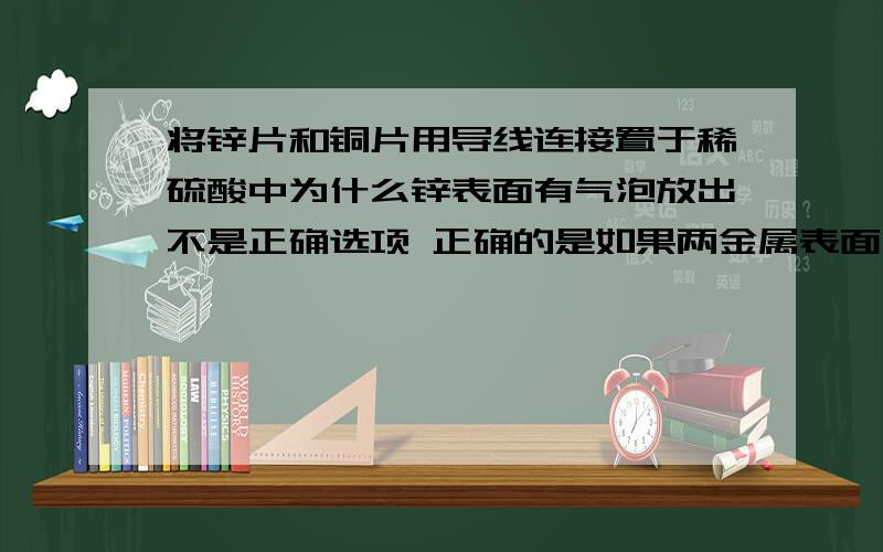 将锌片和铜片用导线连接置于稀硫酸中为什么锌表面有气泡放出不是正确选项 正确的是如果两金属表面同时有气泡放出 则锌不纯