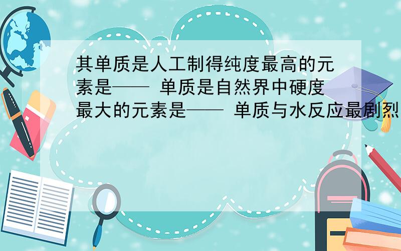 其单质是人工制得纯度最高的元素是—— 单质是自然界中硬度最大的元素是—— 单质与水反应最剧烈的非金属元素是—— 单质在空气中会自燃的元素是——