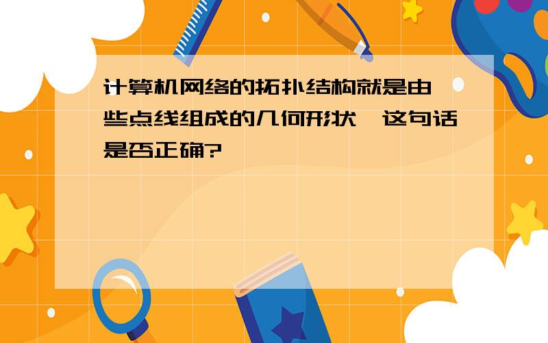 计算机网络的拓扑结构就是由一些点线组成的几何形状,这句话是否正确?