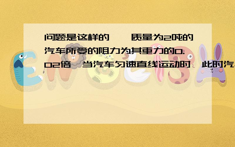 问题是这样的,一质量为2吨的汽车所受的阻力为其重力的0.02倍,当汽车匀速直线运动时,此时汽车所受牵引