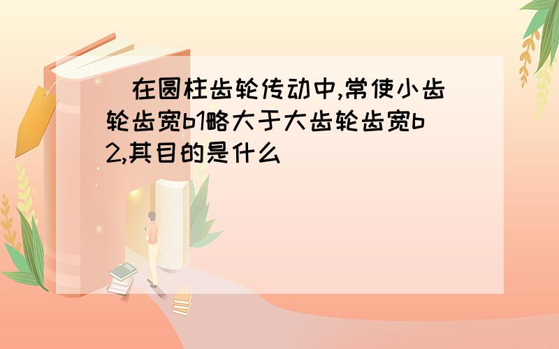 ．在圆柱齿轮传动中,常使小齿轮齿宽b1略大于大齿轮齿宽b2,其目的是什么