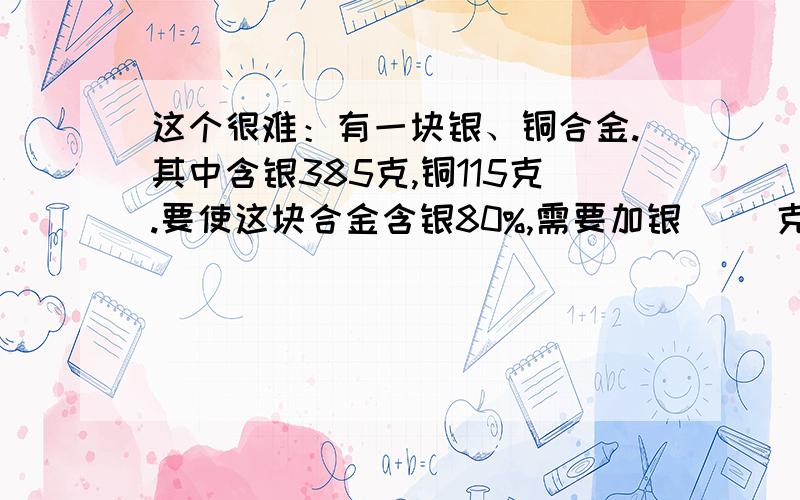 这个很难：有一块银、铜合金.其中含银385克,铜115克.要使这块合金含银80%,需要加银（ ）克.求求你们了,快点帮帮啊