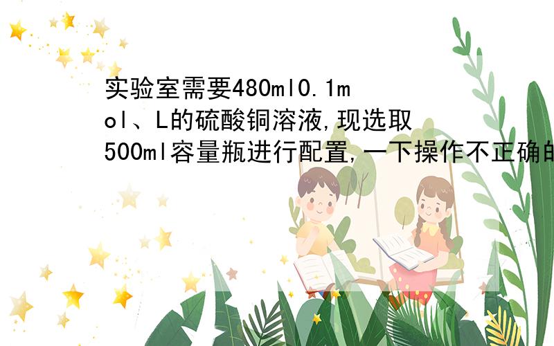 实验室需要480ml0.1mol、L的硫酸铜溶液,现选取500ml容量瓶进行配置,一下操作不正确的是?多选题、A.称取7.68g硫酸铜,加入500ml水B.称取12g胆矾配成500ml溶液、C.称取12.5g胆矾配成500ml溶液D.称取8g硫