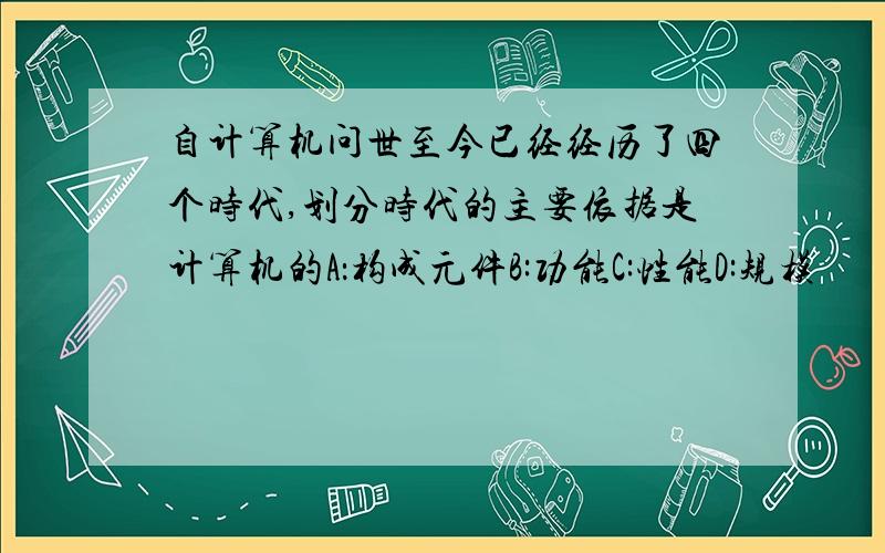 自计算机问世至今已经经历了四个时代,划分时代的主要依据是计算机的A：构成元件B:功能C:性能D:规模