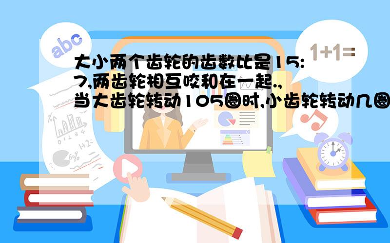 大小两个齿轮的齿数比是15:7,两齿轮相互咬和在一起.,当大齿轮转动105圈时,小齿轮转动几圈