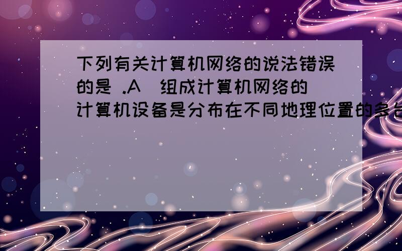 下列有关计算机网络的说法错误的是 .A)组成计算机网络的计算机设备是分布在不同地理位置的多台独立的