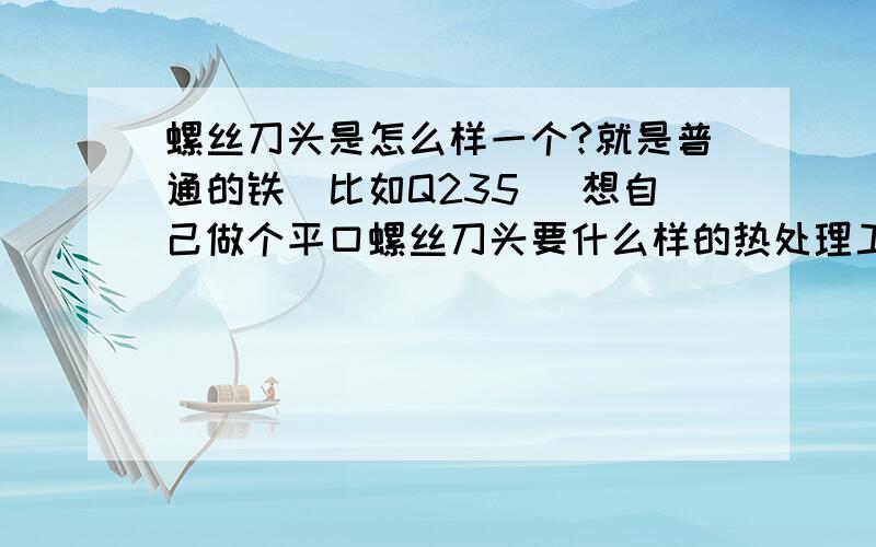 螺丝刀头是怎么样一个?就是普通的铁（比如Q235） 想自己做个平口螺丝刀头要什么样的热处理工艺?（比如退货 烧到多少度多长时间冷却下来 在什么温度下冷却）等.要是不锈钢的呢（比如45#