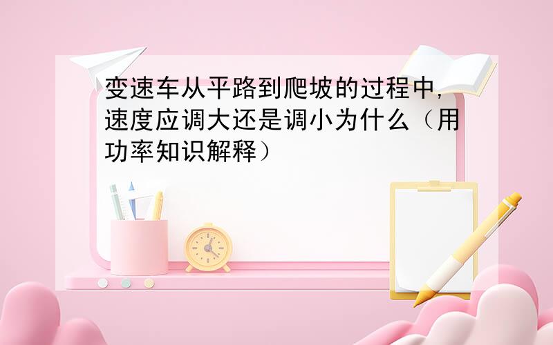 变速车从平路到爬坡的过程中,速度应调大还是调小为什么（用功率知识解释）