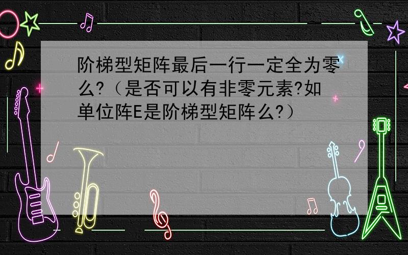 阶梯型矩阵最后一行一定全为零么?（是否可以有非零元素?如单位阵E是阶梯型矩阵么?）