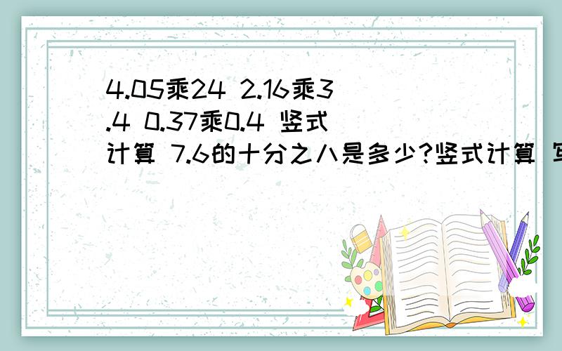 4.05乘24 2.16乘3.4 0.37乘0.4 竖式计算 7.6的十分之八是多少?竖式计算 写横式 最好竖式