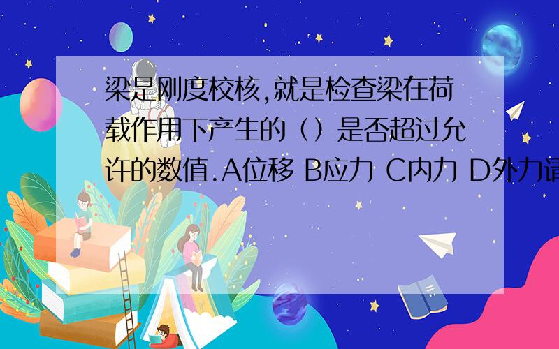 梁是刚度校核,就是检查梁在荷载作用下产生的（）是否超过允许的数值.A位移 B应力 C内力 D外力请看清楚题目后选择正确的答案编号,并且说明理由.