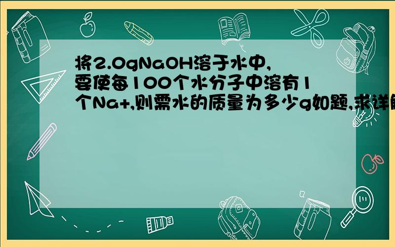 将2.0gNaOH溶于水中,要使每100个水分子中溶有1个Na+,则需水的质量为多少g如题,求详解.