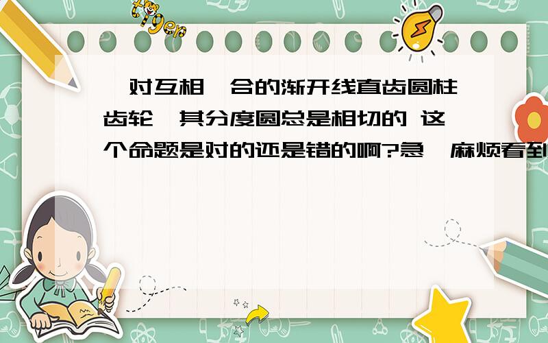 一对互相啮合的渐开线直齿圆柱齿轮,其分度圆总是相切的 这个命题是对的还是错的啊?急,麻烦看到的高手速度回复,