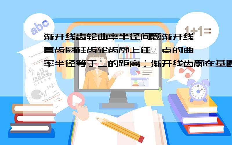 渐开线齿轮曲率半径问题渐开线直齿圆柱齿轮齿廓上任一点的曲率半径等于＿的距离；渐开线齿廓在基圆上的曲率半径等于＿；渐开线齿条齿廓上任一点的曲率半径等于＿.这个一直不懂,