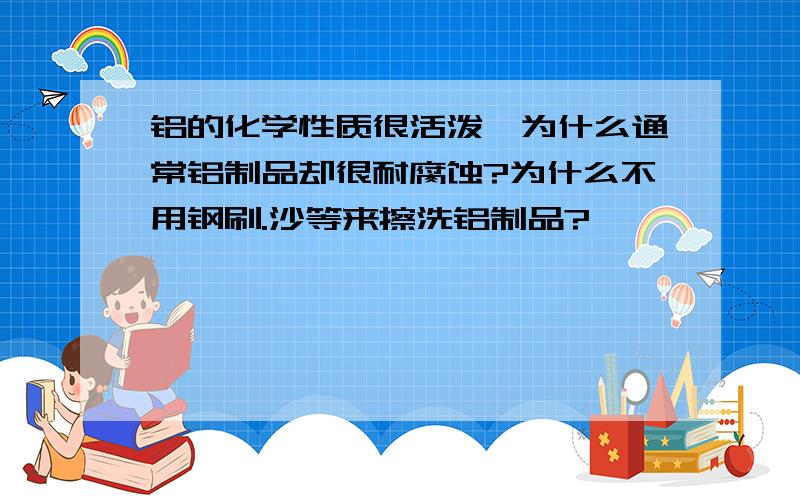 铝的化学性质很活泼,为什么通常铝制品却很耐腐蚀?为什么不用钢刷.沙等来擦洗铝制品?