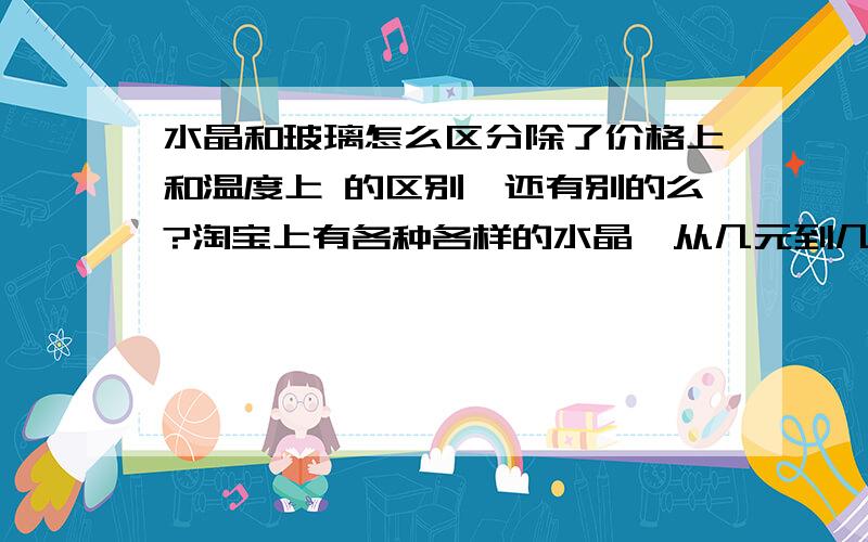 水晶和玻璃怎么区分除了价格上和温度上 的区别,还有别的么?淘宝上有各种各样的水晶,从几元到几千元不等有很多都说是天然水晶,但是怎么分别是天然水晶还是合成水晶或者 是玻璃?有知道