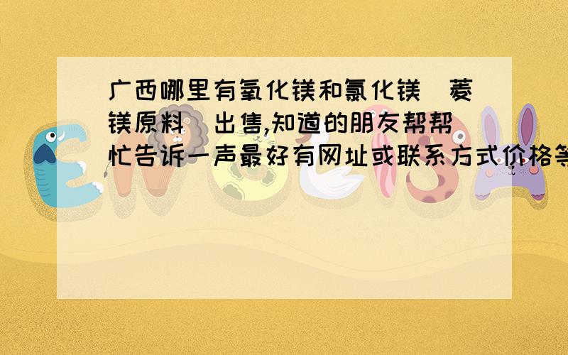 广西哪里有氧化镁和氯化镁（菱镁原料）出售,知道的朋友帮帮忙告诉一声最好有网址或联系方式价格等等,谢谢