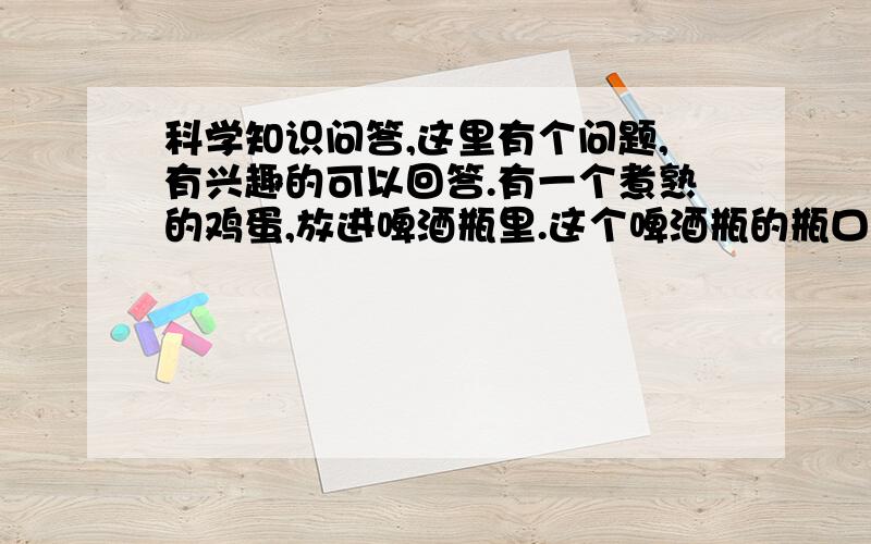 科学知识问答,这里有个问题,有兴趣的可以回答.有一个煮熟的鸡蛋,放进啤酒瓶里.这个啤酒瓶的瓶口比较小.试问,要怎么才能将这个鸡蛋拿出来呢?给出3个答案提供选择,并说明选择的理由：A