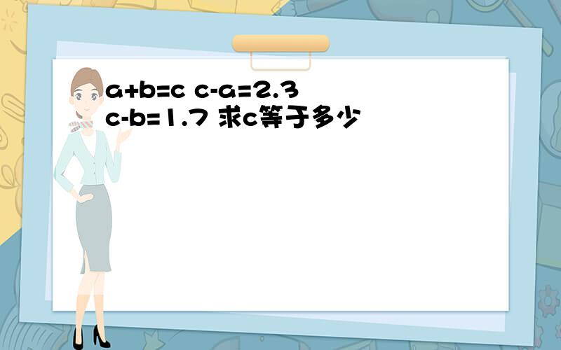 a+b=c c-a=2.3 c-b=1.7 求c等于多少