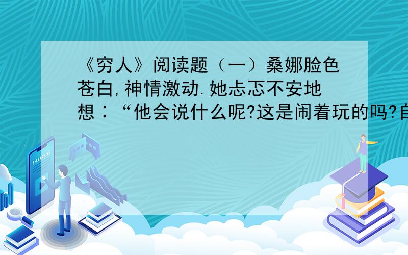 《穷人》阅读题（一）桑娜脸色苍白,神情激动.她忐忑不安地想∶“他会说什么呢?这是闹着玩的吗?自己的五个孩子已经够他受的了……是他来啦?……不,还没来!……为什么把他们抱过来啊?