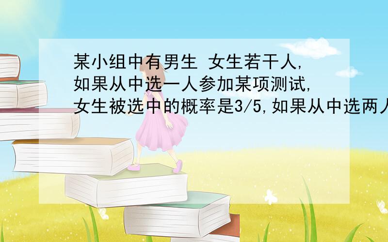 某小组中有男生 女生若干人,如果从中选一人参加某项测试,女生被选中的概率是3/5,如果从中选两人参加测试,两人都是女生的概率为1/3（每个人被选中是等可能的）.①该小组男生 女生各多少