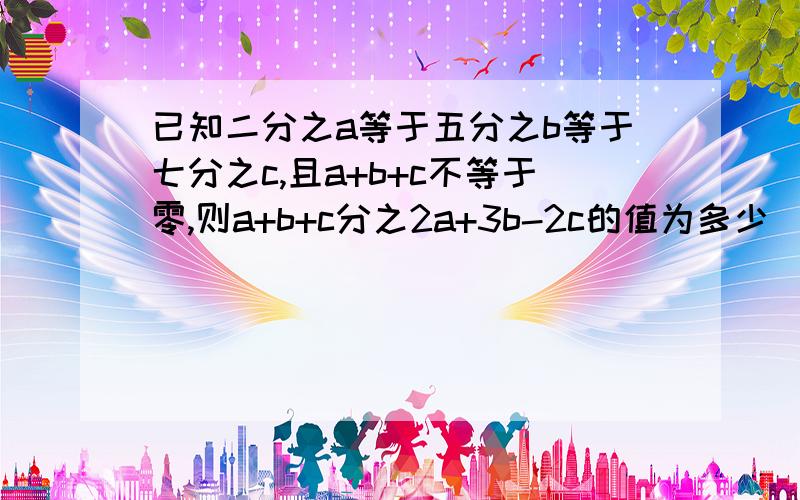 已知二分之a等于五分之b等于七分之c,且a+b+c不等于零,则a+b+c分之2a+3b-2c的值为多少