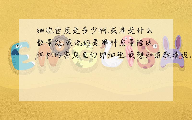 细胞密度是多少啊,或者是什么数量级,我说的是那种质量除以体积的密度鱼的卵细胞,我想知道数量级,如果能具体就更好了