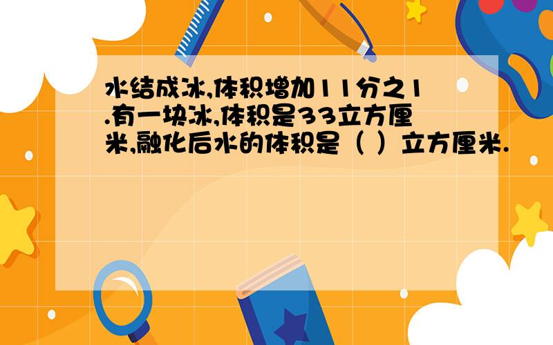 水结成冰,体积增加11分之1.有一块冰,体积是33立方厘米,融化后水的体积是（ ）立方厘米.