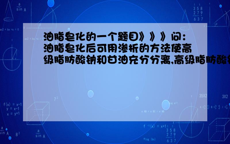 油脂皂化的一个题目》》》问：油脂皂化后可用渗析的方法使高级脂肪酸钠和甘油充分分离,高级脂肪酸钠,它是什么东西来的（皂化反应的那个钠肥皂吗?是不是硬的那个?甘油和高级脂肪酸钠