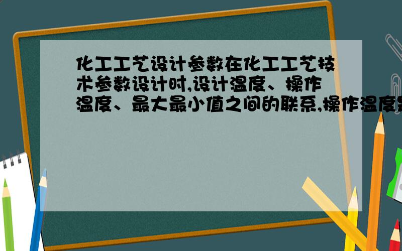 化工工艺设计参数在化工工艺技术参数设计时,设计温度、操作温度、最大最小值之间的联系,操作温度是否可以大于最大值?